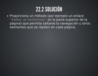 22.2 SOLUCIÓN 
Proporciona un método (por ejemplo un enlace 
"Saltar al contenido" en la parte superior de la 
página) que permita saltarse la navegación u otros 
elementos que se repiten en cada página. 
 