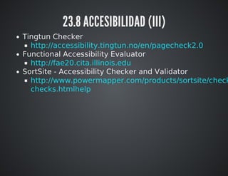 23.8 ACCESIBILIDAD (III) 
Tingtun Checker 
Functional Accessibility Evaluator 
SortSite - Accessibility Checker and Validator 
http://accessibility.tingtun.no/en/pagecheck2.0 
http://fae20.cita.illinois.edu 
http://www.powermapper.com/products/sortsite/checks/htmlhelp 
 