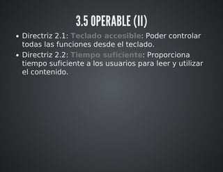 3.5 OPERABLE (II) 
Directriz 2.1: Teclado accesible: Poder controlar 
todas las funciones desde el teclado. 
Directriz 2.2: Tiempo suficiente: Proporciona 
tiempo suficiente a los usuarios para leer y utilizar 
el contenido. 
 