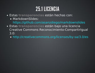 25.1 LICENCIA 
Estas transparencias están hechas con: 
MarkdownSlides: 
https://github.com/asanzdiego/markdownslides 
Estas transparencias están bajo una licencia 
Creative Commons Reconocimiento-CompartirIgual 
3.0: 
http://creativecommons.org/licenses/by-sa/3.0/es 
 