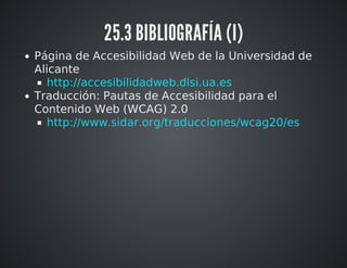 25.3 BIBLIOGRAFÍA (I) 
Página de Accesibilidad Web de la Universidad de 
Alicante 
http://accesibilidadweb.dlsi.ua.es 
Traducción: Pautas de Accesibilidad para el 
Contenido Web (WCAG) 2.0 
http://www.sidar.org/traducciones/wcag20/es 
 