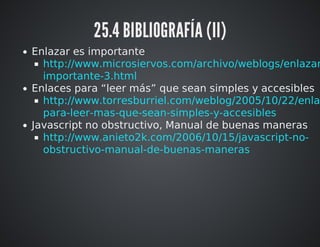 25.4 BIBLIOGRAFÍA (II) 
Enlazar es importante 
http://www.microsiervos.com/archivo/weblogs/enlazar-3.html 
http://www.torresburriel.com/weblog/2005/10/22/enlaces-para- 
Enlaces para “leer más” que sean simples y accesibles 
leer-mas-que-sean-simples-y-accesibles 
Javascript no obstructivo, Manual de buenas maneras 
http://www.anieto2k.com/2006/10/15/javascript-no-obstructivo- 
manual-de-buenas-maneras 
 
