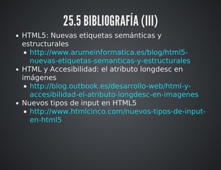 25.5 BIBLIOGRAFÍA (III) 
HTML5: Nuevas etiquetas semánticas y 
estructurales 
http://www.arumeinformatica.es/blog/html5- 
nuevas-etiquetas-semanticas-y-estructurales 
HTML y Accesibilidad: el atributo longdesc en 
imágenes 
http://blog.outbook.es/desarrollo-web/html-y-accesibilidad- 
el-atributo-longdesc-en-imagenes 
Nuevos tipos de input en HTML5 
http://www.htmlcinco.com/nuevos-tipos-de-input-en- 
html5 
 