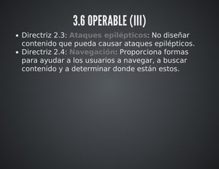 3.6 OPERABLE (III) 
Directriz 2.3: Ataques epilépticos: No diseñar 
contenido que pueda causar ataques epilépticos. 
Directriz 2.4: Navegación: Proporciona formas 
para ayudar a los usuarios a navegar, a buscar 
contenido y a determinar donde están estos. 
 