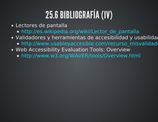 25.6 BIBLIOGRAFÍA (IV) 
Lectores de pantalla 
Validadores y herramientas de accesibilidad y usabilidad 
Web Accessibility Evaluation Tools: Overview 
http://es.wikipedia.org/wiki/Lector_de_pantalla 
http://www.usableyaccesible.com/recurso_misvalidadores.http://www.w3.org/WAI/ER/tools/Overview.html 
