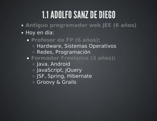 1.1 ADOLFO SANZ DE DIEGO 
Antiguo programador web JEE (6 años) 
Hoy en día: 
Profesor de FP (6 años): 
Hardware, Sistemas Operativos 
Redes, Programación 
Formador Freelance (3 años): 
Java, Android 
JavaScript, jQuery 
JSF, Spring, Hibernate 
Groovy & Grails 
 