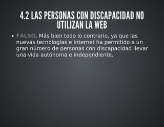 4.2 LAS PERSONAS CON DISCAPACIDAD NO 
UTILIZAN LA WEB 
FALSO. Más bien todo lo contrario, ya que las 
nuevas tecnologías e Internet ha permitido a un 
gran número de personas con discapacidad llevar 
una vida autónoma e independiente. 
 