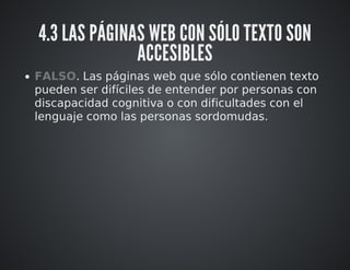 4.3 LAS PÁGINAS WEB CON SÓLO TEXTO SON 
ACCESIBLES 
FALSO. Las páginas web que sólo contienen texto 
pueden ser difíciles de entender por personas con 
discapacidad cognitiva o con dificultades con el 
lenguaje como las personas sordomudas. 
 