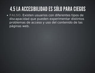 4.5 LA ACCESIBILIDAD ES SÓLO PARA CIEGOS 
FALSO. Existen usuarios con diferentes tipos de 
discapacidad que pueden experimentar distintos 
problemas de acceso y uso del contenido de las 
páginas web. 
 