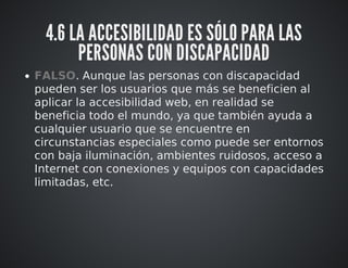 4.6 LA ACCESIBILIDAD ES SÓLO PARA LAS 
PERSONAS CON DISCAPACIDAD 
FALSO. Aunque las personas con discapacidad 
pueden ser los usuarios que más se beneficien al 
aplicar la accesibilidad web, en realidad se 
beneficia todo el mundo, ya que también ayuda a 
cualquier usuario que se encuentre en 
circunstancias especiales como puede ser entornos 
con baja iluminación, ambientes ruidosos, acceso a 
Internet con conexiones y equipos con capacidades 
limitadas, etc. 
 