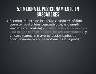 5.1 MEJORA EL POSICIONAMIENTO EN 
BUSCADORES 
El cumplimiento de las pautas, tanto en código 
como en contenidos semánticos (por ejemplo, 
vínculos con sentido) permite a los buscadores 
una mejor identificación de los contenidos, y 
en consecuencia, mayores posibilidades de 
posicionamiento en los motores de búsqueda. 
 
