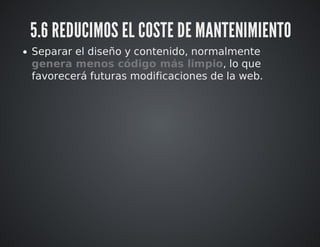 5.6 REDUCIMOS EL COSTE DE MANTENIMIENTO 
Separar el diseño y contenido, normalmente 
genera menos código más limpio, lo que 
favorecerá futuras modificaciones de la web. 
 