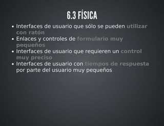 6.3 FÍSICA 
Interfaces de usuario que sólo se pueden utilizar 
con ratón 
Enlaces y controles de formulario muy 
pequeños 
Interfaces de usuario que requieren un control 
muy preciso 
Interfaces de usuario con tiempos de respuesta 
por parte del usuario muy pequeños 
 