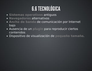 6.6 TECNOLÓGICA 
Sistemas operativos antiguos 
Navegadores alternativos 
Ancho de banda de comunicación por Internet 
bajo 
Ausencia de un plugin para reproducir ciertos 
contenidos 
Dispositivo de visualización de pequeño tamaño. 
 