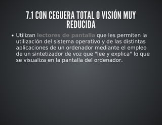 7.1 CON CEGUERA TOTAL O VISIÓN MUY 
REDUCIDA 
Utilizan lectores de pantalla que les permiten la 
utilización del sistema operativo y de las distintas 
aplicaciones de un ordenador mediante el empleo 
de un sintetizador de voz que "lee y explica" lo que 
se visualiza en la pantalla del ordenador. 
 