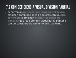 7.2 CON DEFICIENCIA VISUAL O VISIÓN PARCIAL 
Recurren al aumento del tamaño del texto, 
emplean combinaciones de colores con un alto 
contraste o emplean magnificadores de 
pantalla que les permiten visualizar la pantalla 
con un considerable aumento en su tamaño. 
 