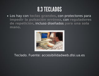 8.3 TECLADOS 
Los hay con teclas grandes, con protectores para 
impedir la pulsación errónea, con reguladores 
de repetición, incluso diseñados para una sola 
mano. 
Teclado. Fuente: accesibilidadweb.dlsi.ua.es 
 