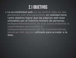 2.1 OBJETIVOS 
La accesibilidad web no se centra sólo en las 
personas con discapacidad, en realidad tiene 
como objetivo lograr que las páginas web sean 
utilizables por el máximo número de personas, 
independientemente de sus conocimientos o 
capacidades personales e 
independientemente de las características 
técnicas del equipo utilizado para acceder a la 
Web. 
 