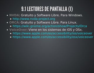 9.1 LECTORES DE PANTALLA (I) 
NVDA: Gratuito y Software Libre. Para Windows. 
ORCA: Gratuito y Software Libre. Para Linux. 
VoiceOver: Viene en los sistemas de iOS y OSx. 
http://www.nvda-project.org 
https://wiki.gnome.org/action/show/Projects/Orca 
https://www.apple.com/es/accessibility/ios/voiceover 
https://www.apple.com/es/accessibility/osx/voiceover 
 