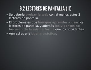 9.2 LECTORES DE PANTALLA (II) 
Se debería probar la web con al menos estos 3 
lectores de pantalla. 
El problema es que hay que aprender a usar los 
lectores de pantalla, y además los videntes no 
los usan de la misma forma que los no videntes. 
Aún así es una buena práctica. 
 