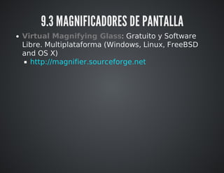 9.3 MAGNIFICADORES DE PANTALLA 
Virtual Magnifying Glass: Gratuito y Software 
Libre. Multiplataforma (Windows, Linux, FreeBSD 
and OS X) 
http://magnifier.sourceforge.net 
 