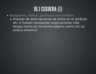 10.1 CEGUERA (I) 
Imágenes, fotos, gráficos inservibles 
Proveer de descripciones de texto en el atributo 
alt, si fuesen necesarias explicaciones más 
largas (tanto en la misma página como con un 
enlace externo). 
 