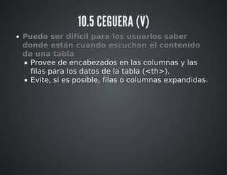 10.5 CEGUERA (V) 
Puede ser difícil para los usuarios saber 
donde están cuando escuchan el contenido 
de una tabla 
Provee de encabezados en las columnas y las 
filas para los datos de la tabla (<th>). 
Evite, si es posible, filas o columnas expandidas. 
 