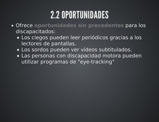 2.2 OPORTUNIDADES 
Ofrece oportunidades sin precedentes para los 
discapacitados: 
Los ciegos pueden leer periódicos gracias a los 
lectores de pantallas. 
Los sordos pueden ver vídeos subtitulados. 
Las personas con discapacidad motora pueden 
utilizar programas de "eye-tracking" 
 