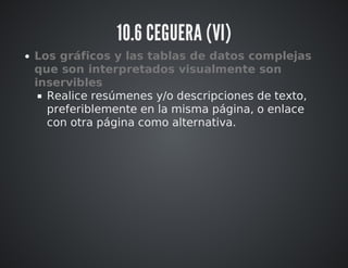 10.6 CEGUERA (VI) 
Los gráficos y las tablas de datos complejas 
que son interpretados visualmente son 
inservibles 
Realice resúmenes y/o descripciones de texto, 
preferiblemente en la misma página, o enlace 
con otra página como alternativa. 
 