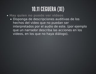 10.11 CEGUERA (XI) 
Hay quien no puede ver videos 
Disponga de descripciones auditivas de los 
hechos del video que no puedan ser 
interpretados por el audio de este. (por ejemplo 
que un narrador describa las acciones en los 
videos, en los que no haya diálogo). 
 