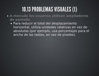 10.13 PROBLEMAS VISUALES (I) 
A menudo los usuarios utilizan ampliadores 
de pantalla 
Para reducir el total del desplazamiento 
horizontal, utiliza unidades relativas en vez de 
absolutas (por ejemplo, usa porcentajes para el 
ancho de las tablas, en vez de píxeles). 
 