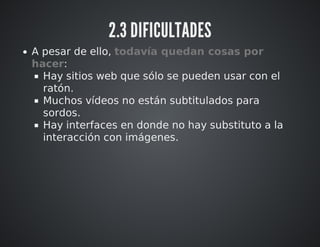 2.3 DIFICULTADES 
A pesar de ello, todavía quedan cosas por 
hacer: 
Hay sitios web que sólo se pueden usar con el 
ratón. 
Muchos vídeos no están subtitulados para 
sordos. 
Hay interfaces en donde no hay substituto a la 
interacción con imágenes. 
 
