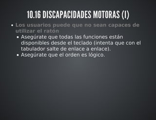 10.16 DISCAPACIDADES MOTORAS (I) 
Los usuarios puede que no sean capaces de 
utilizar el ratón 
Asegúrate que todas las funciones están 
disponibles desde el teclado (intenta que con el 
tabulador salte de enlace a enlace). 
Asegúrate que el orden es lógico. 
 