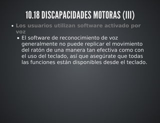 10.18 DISCAPACIDADES MOTORAS (III) 
Los usuarios utilizan software activado por 
voz 
El software de reconocimiento de voz 
generalmente no puede replicar el movimiento 
del ratón de una manera tan efectiva como con 
el uso del teclado, así que asegúrate que todas 
las funciones están disponibles desde el teclado. 
 