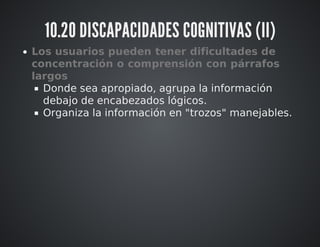 10.20 DISCAPACIDADES COGNITIVAS (II) 
Los usuarios pueden tener dificultades de 
concentración o comprensión con párrafos 
largos 
Donde sea apropiado, agrupa la información 
debajo de encabezados lógicos. 
Organiza la información en "trozos" manejables. 
 