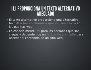 11.1 PROPORCIONA UN TEXTO ALTERNATIVO 
ADECUADO 
El texto alternativo proporciona una alternativa 
textual a los contenidos que no son texto en 
las páginas web. 
Es especialmente útil para las personas que son 
ciegas y dependen de un lector de pantalla para 
acceder al contenido de un sitio web. 
 