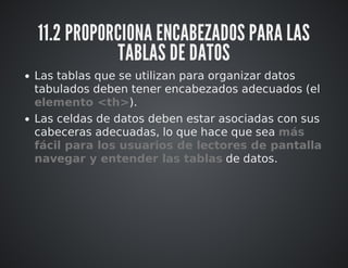 11.2 PROPORCIONA ENCABEZADOS PARA LAS 
TABLAS DE DATOS 
Las tablas que se utilizan para organizar datos 
tabulados deben tener encabezados adecuados (el 
elemento <th>). 
Las celdas de datos deben estar asociadas con sus 
cabeceras adecuadas, lo que hace que sea más 
fácil para los usuarios de lectores de pantalla 
navegar y entender las tablas de datos. 
 
