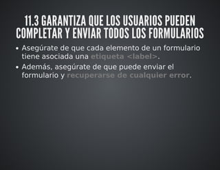 11.3 GARANTIZA QUE LOS USUARIOS PUEDEN 
COMPLETAR Y ENVIAR TODOS LOS FORMULARIOS 
Asegúrate de que cada elemento de un formulario 
tiene asociada una etiqueta <label>. 
Además, asegúrate de que puede enviar el 
formulario y recuperarse de cualquier error. 
 
