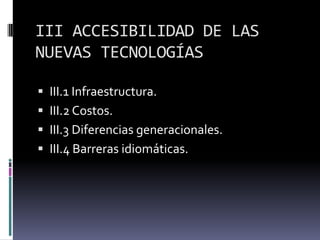 III ACCESIBILIDAD DE LAS
NUEVAS TECNOLOGÍAS

 III.1 Infraestructura.
 III.2 Costos.
 III.3 Diferencias generacionales.
 III.4 Barreras idiomáticas.
 