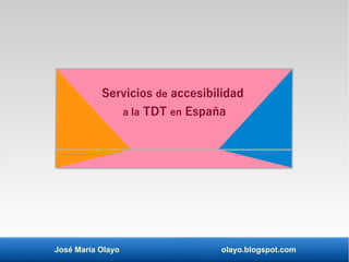 José María Olayo olayo.blogspot.com
Servicios de accesibilidad
a la TDT en España
 