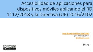 Accesibilidad de aplicaciones para
dispositivos móviles aplicando el RD
1112/2018 y la Directiva (UE) 2016/2102
José Ramón Hilera González
jose.hilera@uah.es
@software_a11y
(2019)
1
 