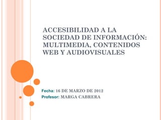 ACCESIBILIDAD A LA
SOCIEDAD DE INFORMACIÓN:
MULTIMEDIA, CONTENIDOS
WEB Y AUDIOVISUALES




Fecha: 16 DE MARZO DE 2012
Profesor: MARGA CABRERA
 