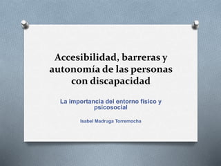 Accesibilidad, barreras y
autonomía de las personas
con discapacidad
La importancia del entorno físico y
psicosocial
Isabel Madruga Torremocha
 