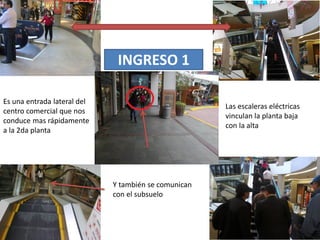 INGRESO 1
Es una entrada lateral del
centro comercial que nos
conduce mas rápidamente
a la 2da planta
Las escaleras eléctricas
vinculan la planta baja
con la alta
Y también se comunican
con el subsuelo
 