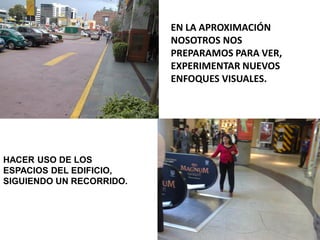 EN LA APROXIMACIÓN
NOSOTROS NOS
PREPARAMOS PARA VER,
EXPERIMENTAR NUEVOS
ENFOQUES VISUALES.
HACER USO DE LOS
ESPACIOS DEL EDIFICIO,
SIGUIENDO UN RECORRIDO.
 