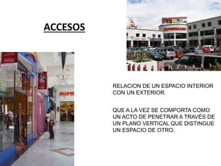 ACCESOS
RELACION DE UN ESPACIO INTERIOR
CON UN EXTERIOR.
QUE A LA VEZ SE COMPORTA COMO
UN ACTO DE PENETRAR A TRAVÉS DE
UN PLANO VERTICAL QUE DISTINGUE
UN ESPACIO DE OTRO.
 