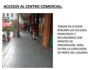 ACCESOS AL CENTRO COMERCIAL:
TOMAR EN CUENTA
PERCIBIR LOS ACCESOS
PRINCIPALES Y
SECUNDARIOS CON
FRENTES DE
ORIENTACIÓN, PARA
EVITAR LA CONFUSIÓN
DE PARTE DEL USUARIO.
 