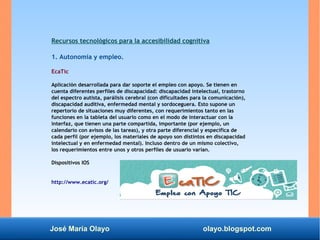 José María Olayo olayo.blogspot.com
Recursos tecnológicos para la accesibilidad cognitiva
1. Autonomía y empleo.
EcaTic
Ap...