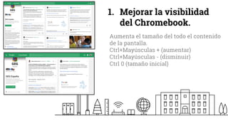 1. Mejorar la visibilidad
del Chromebook.
Aumenta el tamaño del todo el contenido
de la pantalla.
Ctrl+Mayúsculas + (aumentar)
Ctrl+Mayúsculas - (disminuir)
Ctrl 0 (tamaño inicial)
 
