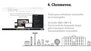 6. Chromevox.
Úsalo para verbalizar contenidos
en el navegador.
Actívalo: Ctrl + Alt + Z.
Usa la tecla de búsqueda (lupa)
para conseguir distintas
funcionalidades avanzadas.
 